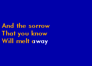 And the sorrow

That you know
Will melt away