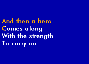 And then a hero
Comes along

With the strength

To carry on