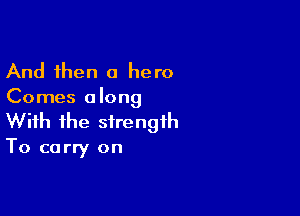 And then a hero
Comes along

With the strength

To carry on
