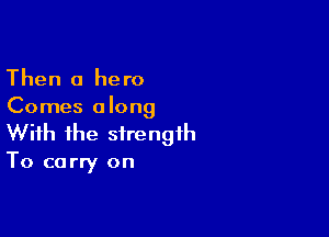 Then 0 hero
Comes along

With the strength

To carry on