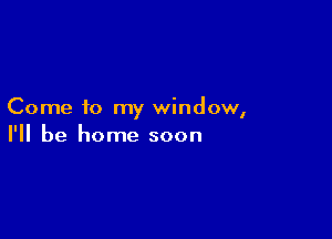 Come to my window,

I'll be home soon