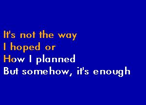 Ifs not the way
I hoped or

How I planned
But somehow, it's enough