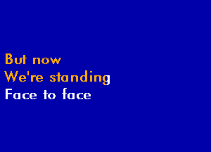 But now

We're standing
Face to face