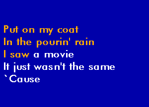 Put on my coat
In the pourin' rain

I saw a movie
If just wasn't the some
Cause