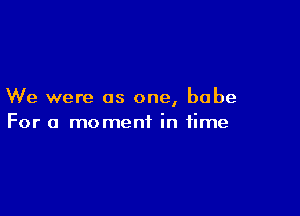 We were as one, babe

For a moment in time