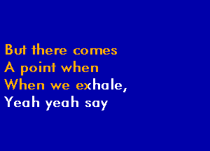 But there comes
A point when

When we exhale,
Yeah yeah say