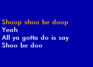 Shoop Shoo be doop
Yeah

All ya gotta do is say
Shoo be doo