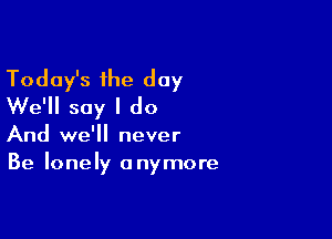 Today's the day
We'll say I do

And we'll never
Be lonely anymore