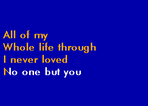 All of my
Whole life through

I never loved
No one but you