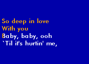 50 deep in love

With you

Ba by, he by, ooh
TiI it's hurtin' me,