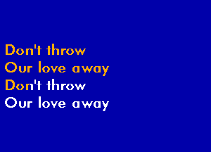 Don't throw
Our love away

Don't throw
Our love away