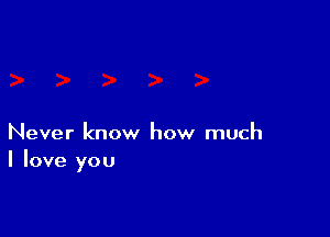 Never know how much
I love you