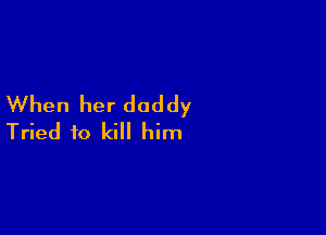 When her daddy

Tried to kill him