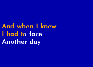 And when I knew

I had to face
Another day