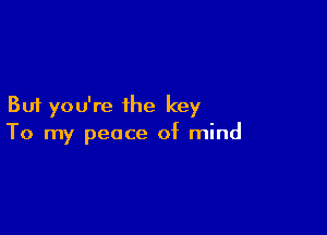 But you're the key

To my peace of mind
