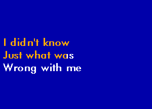 I did n'i know

Just what was
Wrong with me