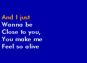 And I iust

Wanna be

Close to you,
You make me
Feel so alive