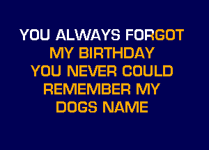 YOU ALWAYS FORGOT
MY BIRTHDAY
YOU NEVER COULD
REMEMBER MY
DOGS NAME