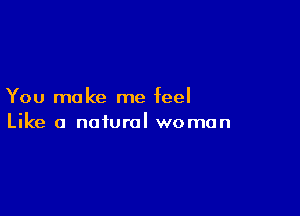 You make me feel

Like a natural woman