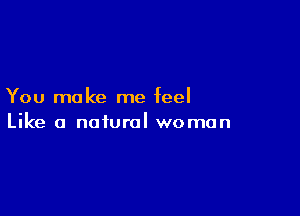 You make me feel

Like a natural woman