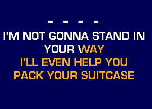 I'M NOT GONNA STAND IN
YOUR WAY
I'LL EVEN HELP YOU
PACK YOUR SUITCASE