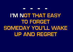 I'M NOT THAT EASY
TO FORGET
SOMEDAY YOU'LL WAKE
UP AND REGRET
