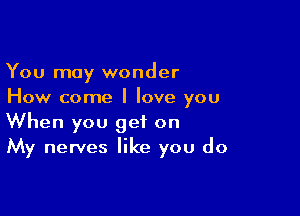 You may wonder
How come I love you

When you get on
My nerves like you do