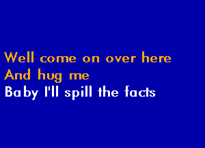 Well come on over here

And hug me
30 by I'll spill the fads