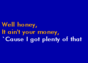 Well honey,

It ain't your money,
Cause I got pleniy of that