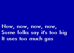 Now, now, now, now,
Some folks say it's too big
It uses too much gas