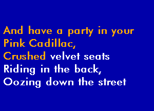 And have a parly in your
Pink Cadillac,

Crushed velvet seats
Riding in the back,
Oozing down the street