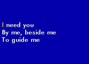 I need you

By me, beside me
To guide me
