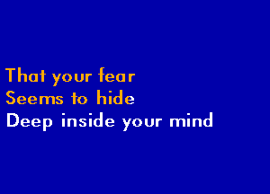 That your fear

Seems to hide
Deep inside your mind