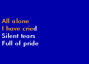 All alone

I have cried

Silent tears

Full of pride