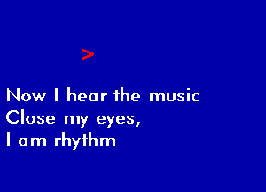 Now I hear the music
Close my eyes,
I am rhythm