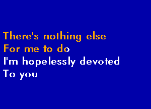 There's nothing else
For me to do

I'm hopelessly devoted
To you