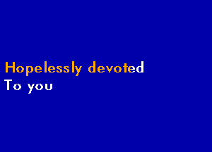 Hopelessly devoted

To you