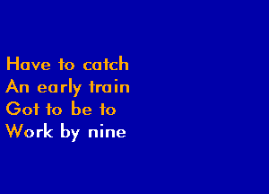 Have to catch
An early train

Got to be to
Work by nine