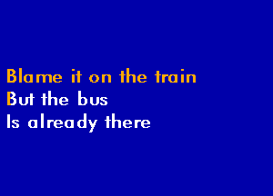 Blame it on the train

But the bus
Is already there