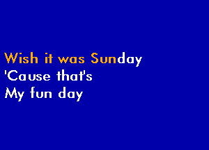 Wish it was Sunday

'Ca use that's

My fun day