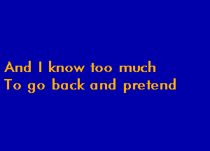 And I know too much

To go back and pretend