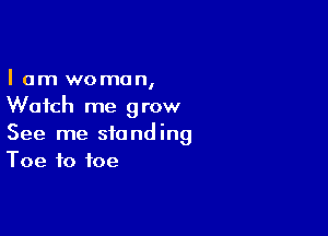 I am woman,
Watch me grow

See me standing
Toe to toe
