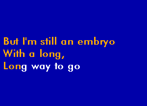 But I'm still an embryo

With a long,

Long way to go