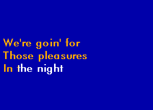 We're goin' for

Those pleasures
In the night