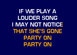 IF WE PLAY A
LOUDER SONG
I MAY NOT NOTICE

THAT SHE'S GONE
PARTY ON
PARTY ON