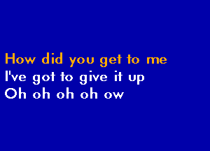 How did you get to me

I've got to give it up

Oh oh oh oh ow