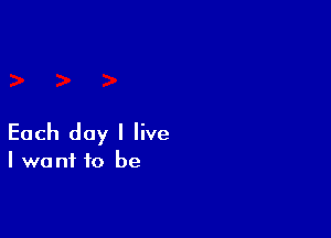 Each day I live

I want to be