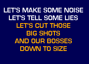 LET'S MAKE SOME NOISE
LET'S TELL SOME LIES
LET'S CUT THOSE
BIG SHOTS
AND OUR BOSSES
DOWN TO SIZE