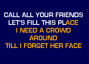 CALL ALL YOUR FRIENDS
LET'S FILL THIS PLACE
I NEED A CROWD
AROUND
TILL I FORGET HER FACE