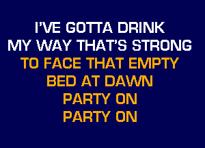 I'VE GOTTA DRINK
MY WAY THAT'S STRONG
TO FACE THAT EMPTY
BED AT DAWN
PARTY ON
PARTY ON